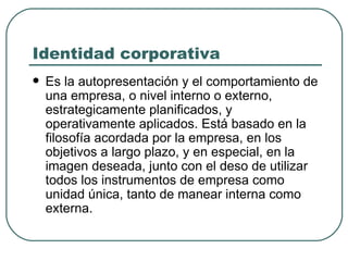 Identidad corporativa Es la autopresentación y el comportamiento de una empresa, o nivel interno o externo, estrategicamente planificados, y operativamente aplicados. Está basado en la filosofía acordada por la empresa, en los objetivos a largo plazo, y en especial, en la imagen deseada, junto con el deso de utilizar todos los instrumentos de empresa como unidad única, tanto de manear interna como externa. 
