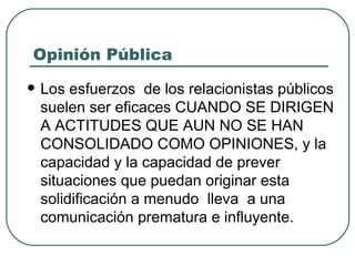 Opinión Pública Los esfuerzos  de los relacionistas públicos suelen ser eficaces CUANDO SE DIRIGEN A ACTITUDES QUE AUN NO SE HAN CONSOLIDADO COMO OPINIONES, y la capacidad y la capacidad de prever  situaciones que puedan originar esta  solidificación a menudo  lleva  a una comunicación prematura e influyente. 