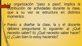  La organización “paso a paso”, implica la
distribución de actividades durante la clase,
que a su vez se estructura en distintos
momentos.
 Previo a diseñar la clase, la y el docente
debiera preguntarse lo siguiente: a) ¿Qué
necesito saber? b) ¿Qué necesito saber hacer?
c) ¿Cuán bien lo estoy haciendo?
 