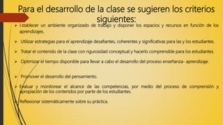 Para el desarrollo de la clase se sugieren los criterios
siguientes:
 Establecer un ambiente organizado de trabajo y disponer los espacios y recursos en función de los
aprendizajes.
 Utilizar estrategias para el aprendizaje desafiantes, coherentes y significativas para las y los estudiantes.
 Tratar el contenido de la clase con rigurosidad conceptual y hacerlo comprensible para los estudiantes.
 Optimizar el tiempo disponible para llevar a cabo el desarrollo del proceso enseñanza- aprendizaje.
 Promover el desarrollo del pensamiento.
 Evaluar y monitorear el alcance de las competencias, por medio del proceso de comprensión y
apropiación de los contenidos por parte de los estudiantes.
 Reflexionar sistemáticamente sobre su práctica.
 