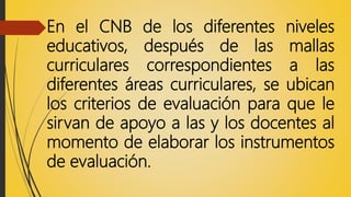En el CNB de los diferentes niveles
educativos, después de las mallas
curriculares correspondientes a las
diferentes áreas curriculares, se ubican
los criterios de evaluación para que le
sirvan de apoyo a las y los docentes al
momento de elaborar los instrumentos
de evaluación.
 