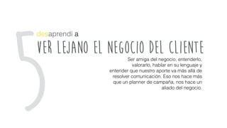 ver lejano el negocio del cliente
desaprendí a
Ser amiga del negocio, entenderlo,
valorarlo, hablar en su lenguaje y
entender que nuestro aporte va más allá de
resolver comunicación. Eso nos hace más
que un planner de campaña, nos hace un
aliado del negocio.
5
 