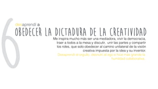 obedecer la dictadura de la creatividad
desaprendí a
Me inspira mucho más ser una mediadora, vivir la democracia,
traer a todos a la mesa y discutir, unir las partes y compartir
los roles, que solo obedecer al camino unilateral de la visión
creativa impuesta por la idea y su inventor.
Desaprendí el orgullo, desnutrí al ego e hice más grande la
humildad colaborativa.
6
 