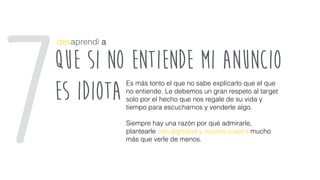 que si no entiende mi anuncio
es idiota
desaprendí a
Es más tonto el que no sabe explicarlo que el que
no entiende. Le debemos un gran respeto al target
solo por el hecho que nos regale de su vida y
tiempo para escucharnos y venderle algo.
Siempre hay una razón por qué admirarle,
plantearle con dignidad y respeto inspira mucho
más que verle de menos.7
 