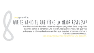 que es genio el que tiene la mejor respuesta
desaprendí a
Mas bien se trata de saber hacer las mejores preguntas. Esas preguntas
que nos ponen a pensar en una reunión, las que nos retan, las que van
a destapar la búsqueda de una verdad que nos dará el camino o la luz y
nos hará cuestionarlo todo.
Las preguntas que nos harán tomar una decisión.
8
 