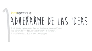 adueñarme de laS ideas
desaprendí a
Las ideas ya no son mías, ya no las puedo controlar,
no serán mi crédito, son mi honor o deshonor.
La constante práctica del desapego.
1
 