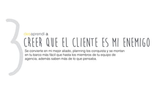 creer que el cliente es mi enemigo
desaprendí a
Se convierte en mi mejor aliado, planning los conquista y se montan
en tu barco más fácil que hasta los miembros de tu equipo de
agencia, además saben más de lo que pensaba.
3
 