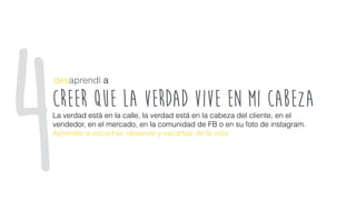 creer que la verdad vive en mi cabeza
desaprendí a
La verdad está en la calle, la verdad está en la cabeza del cliente, en el
vendedor, en el mercado, en la comunidad de FB o en su foto de instagram.
Aprender a escuchar, observar y escarbar de la vida.
4
 