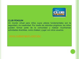 CLUB PENGUIN
Un mundo virtual para niños cuyos pilares fundamentales son la
seguridad y la creatividad. Por medio de coloridos pingüinos, los niños
pueden formar parte de la comunidad y realizar muchísimas
actividades divertidas, como chatear y jugar con otros usuarios.


 www.clubpenguin.com/es/
 