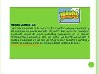 MOSHI MONSTERS
En la isla imaginaria en la que viven los monstruos existe el comercio y
allí manejan su propia moneda, “la roca“. Las rocas se consiguen
superando juegos de lógica, aritmética, anagramas, en un entorno
eminentemente educativo. Con las rocas, los monstruos acuden a
tiendas imaginarias en las que los niños pueden comprar o cambiar y
mejorar su aspecto, como por ejemplo darles un baño de color.
 www.moshimonsters.com/
 