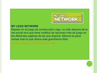 MY LEGO NETWORK
Basado en el juego de construcción Lego, no sólo dispone de la
red social sino que tiene multitud de opciones más de juego en
las diferentes páginas de las que dispone. Merece la pena
revisar todo lo que ofrece esta grandísima Web.
mln.lego.com/en-us/network/home.aspx
 
