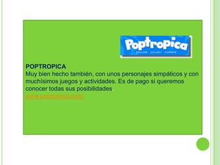 POPTROPICA
Muy bien hecho también, con unos personajes simpáticos y con
muchísimos juegos y actividades. Es de pago si queremos
conocer todas sus posibilidades.
www.poptropica.com/
 