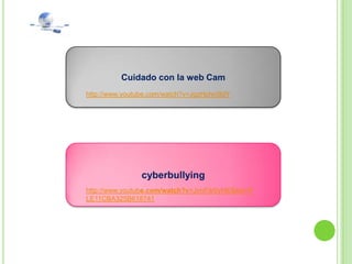 Cuidado con la web Cam
http://www.youtube.com/watch?v=JgzHphn5ldY




                cyberbullying
http://www.youtube.com/watch?v=JjmFdr0yNl0&list=P
LE11CBA325B618741
 