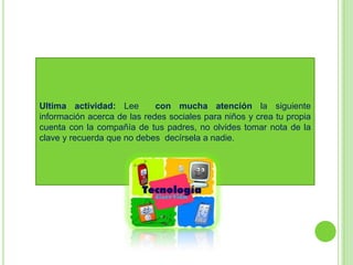 Ultima actividad: Lee        con mucha atención la siguiente
información acerca de las redes sociales para niños y crea tu propia
cuenta con la compañía de tus padres, no olvides tomar nota de la
clave y recuerda que no debes decírsela a nadie.
 