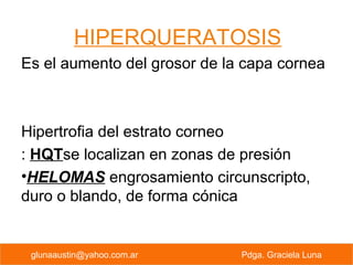 HIPERQUERATOSIS
Es el aumento del grosor de la capa cornea
Hipertrofia del estrato corneo
: HQTse localizan en zonas de presión
•HELOMAS engrosamiento circunscripto,
duro o blando, de forma cónica
PREVENCION PRIMARIA Pdga. Graciela Lunaglunaaustin@yahoo.com.ar Pdga. Graciela Luna
 