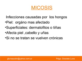 MICOSIS
Infecciones causadas por los hongos
•Piel: orgáno mas afectado
•Superficiales: dermatofitos o tiñas
•Afecta piel ,cabello y uñas
•Si no se tratan se vuelven crónicas
PREVENCION PRIMARIA Pdga. Graciela Lunaglunaaustin@yahoo.com.ar Pdga. Graciela Luna
 