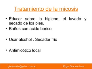 Tratamiento de la micosis
• Educar sobre la higiene, el lavado y
secado de los pies.
• Baños con acido borico
• Usar alcohol . Secador frio
• Antimicótico local
PREVENCION PRIMARIA Pdga. Graciela Lunaglunaaustin@yahoo.com.ar Pdga. Graciela Luna
 