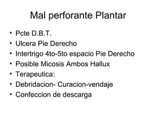 Mal perforante Plantar
• Pcte D.B.T.
• Ulcera Pie Derecho
• Intertrigo 4to-5to espacio Pie Derecho
• Posible Micosis Ambos Hallux
• Terapeutica:
• Debridacion- Curacion-vendaje
• Confeccion de descarga
 