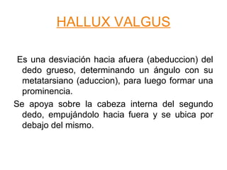 HALLUX VALGUS
Es una desviación hacia afuera (abeduccion) del
dedo grueso, determinando un ángulo con su
metatarsiano (aduccion), para luego formar una
prominencia.
Se apoya sobre la cabeza interna del segundo
dedo, empujándolo hacia fuera y se ubica por
debajo del mismo.
 