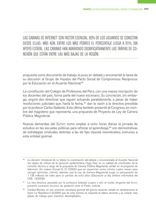 PARTE I LA EDUCACIÓN PERUANA: CRISIS Y POSIBILIDAD 111




LAS CABINAS DE INTERNET SON FACTOR ESENCIAL, 83% DE LOS USUARIOS SE CONECTAN
DESDE ELLAS; MÁS AÚN, ENTRE LOS MÁS POBRES EL PORCENTAJE LLEGA A 91%. SIN
APOYO ESTATAL, LAS CABINAS HAN ABARATADO SIGNIFICATIVAMENTE LAS TARIFAS DE CO-
NEXIÓN QUE ESTÁN ENTRE LAS MÁS BAJAS DE LA REGIÓN.



propuesta como documento de trabajo, lo puso en debate y encomendó la tarea de
su discusión al Grupo de Impulso del Pacto Social de Compromisos Recíprocos
por la Educación en el Acuerdo Nacional.96

La constitución del Colegio de Profesores del Perú, con una masiva inscripción de
los docentes del país, forma parte del nuevo escenario. Su concreción, sin embar-
go, originó dos directivas que siguen actuando paralelamente, a pesar de haber
resoluciones judiciales que, hasta la fecha, 97 dan la razón a la directiva presidida
por el profesor Carlos Gallardo. Esta última también presentó al Congreso, en nom-
bre del magisterio que representa, una propuesta de Proyecto de Ley de Carrera
Pública Magisterial.

Nuevas demandas del SUTEP, como ampliar a ocho horas diarias la jornada de
estudios en las escuelas públicas para reforzar el aprendizaje,98 son demostrativas
de estrategias sindicales distintas a las de tipo clasista reivindicativo, comunes a
esta entidad gremial.




96
     La decisión ministerial de no liderar la coordinación del debate y encomendarla al Acuerdo Nacional
     fue objeto de críticas de la oposición parlamentaria. Hugo Díaz, en su calidad de coordinador de la
     comisión técnica a cargo de la propuesta de Carrera Pública Magisterial, señaló en el programa de
     televisión Sin rodeos (Canal N, 31.7.2005) que se requerirían como mínimo cuatro meses para
     recoger opiniones; informó, además, que la Ley de Carrera Magisterial exige un presupuesto de
     1 128 millones de soles para un período de ocho años (Educación al día, síntesis informativa del
     CNE, 1.8.2005).
97
     La otra directiva, presidida por la profesora Soledad Lozano y afín al núcleo dirigente del SUTEP,
     presentó sucesivos recursos de apelación ante el Poder Judicial.
98
     Caridad Montes, en ese entonces secretaria general del gremio docente, señaló en declaraciones al
     diario La República (1.8.2005) que de esta manera se mejorará el salario docente y se crearán más
     plazas de trabajo para maestros desempleados.
 