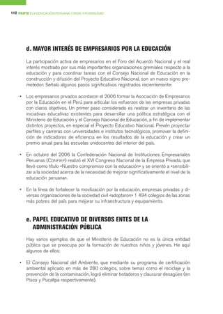 112 PARTE I LA EDUCACIÓN PERUANA: CRISIS Y POSIBILIDAD




         d. MAYOR INTERÉS DE EMPRESARIOS POR LA EDUCACIÓN
         La participación activa de empresarios en el Foro del Acuerdo Nacional y el real
         interés mostrado por sus más importantes organizaciones gremiales respecto a la
         educación y para coordinar tareas con el Consejo Nacional de Educación en la
         construcción y difusión del Proyecto Educativo Nacional, son un nuevo signo pro-
         metedor: Señalo algunos pasos significativos registrados recientemente:

     •   Los empresarios privados acordaron el 2006 formar la Asociación de Empresarios
         por la Educación en el Perú para articular los esfuerzos de las empresas privadas
         con claros objetivos. Un primer paso considerado es realizar un inventario de las
         iniciativas educativas existentes para desarrollar una política estratégica con el
         Ministerio de Educación y el Consejo Nacional de Educación, a fin de implementar
         distintos proyectos, en especial el Proyecto Educativo Nacional. Prevén proyectar
         perfiles y carreras con universidades e institutos tecnológicos, promover la defini-
         ción de indicadores de eficiencia en los resultados de la educación y crear un
         premio anual para las escuelas unidocentes del interior del país.

     •   En octubre del 2006 la Confederación Nacional de Instituciones Empresariales
         Peruanas (CONFIEP) realizó el XVI Congreso Nacional de la Empresa Privada, que
         llevó como título «Nuestro compromiso con la educación» y se orientó a «sensibili-
         zar a la sociedad acerca de la necesidad de mejorar significativamente el nivel de la
         educación peruana».

     •   En la línea de fortalecer la movilización por la educación, empresas privadas y di-
         versas organizaciones de la sociedad civil «adoptaron» 1 494 colegios de las zonas
         más pobres del país para mejorar su infraestructura y equipamiento.


         e. PAPEL EDUCATIVO DE DIVERSOS ENTES DE LA
            ADMINISTRACIÓN PÚBLICA
         Hay varios ejemplos de que el Ministerio de Educación no es la única entidad
         pública que se preocupa por la formación de nuestros niños y jóvenes. He aquí
         algunos de ellos:

     •   El Consejo Nacional del Ambiente, que mediante su programa de certificación
         ambiental aplicado en más de 280 colegios, sobre temas como el reciclaje y la
         prevención de la contaminación, logró eliminar botaderos y clausurar desagües (en
         Pisco y Pucallpa respectivamente).
 