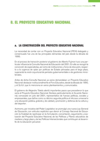 PARTE I LA EDUCACIÓN PERUANA: CRISIS Y POSIBILIDAD 115




8. EL PROYECTO EDUCATIVO NACIONAL




  a. LA CONSTRUCCIÓN DEL PROYECTO EDUCATIVO NACIONAL
  La necesidad de contar con un Proyecto Educativo Nacional (PEN) dialogado y
  consensuado fue una de las principales demandas del país desde la década de
  1990.

  En el proceso de transición posterior al gobierno de Alberto Fujimori tuvo una par-
  ticular influencia la Consulta Nacional de Educación del 2001. En ella se recogió la
  convicción de especialistas, así como de instituciones y foros de discusión, respec-
  to a la urgencia de optar por políticas de Estado pensadas para el largo plazo,
  superando la visión coyuntural de períodos gubernamentales o de gestiones minis-
  teriales.

  Antes de dicha Consulta Nacional, ya varios demandaban un Proyecto Educativo
  Nacional: destacan institucionalmente el Foro Educativo, desde la década de 1990,
  y el SUTEP, que lo menciona en varios planteamientos y comunicados.

  El gobierno de Alejandro Toledo alentó importantes pasos que precedieron lo que
  sería el Proyecto Educativo Nacional. Destaca particularmente el Acuerdo Nacio-
  nal, convocado en julio del 2001, representativo de fuerzas políticas, sociales y
  empresariales, que define como su décimo segunda política el «Acceso universal a
  una educación pública, gratuita y de calidad y promoción y defensa de la cultura y
  del deporte».

  Asimismo, por iniciativa del Poder Legislativo se promulgó una nueva Ley General
  de Educación, con artículos explícitos que dieron al Consejo Nacional de Educa-
  ción la finalidad de «participar en la formulación, concertación, seguimiento y eva-
  luación del Proyecto Educativo Nacional, de las Políticas y Planes educativos de
  mediano y largo plazo y de las Políticas Intersectoriales que contribuyen al desarro-
  llo de la educación peruana».
 