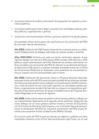 PARTE I LA EDUCACIÓN PERUANA: CRISIS Y POSIBILIDAD 117




•   Un proceso técnico de análisis y formulación de propuestas con expertos y comu-
    nidad académica.

•   Un proceso político para incidir y llegar a acuerdos con autoridades públicas, parti-
    dos políticos y organizaciones o gremios.

•   Un proceso comunicacional para informar y procurar impacto en la opinión pública.

    Una apretada síntesis de los pasos más significativos en la construcción del PEN
    da una mejor idea de este proceso:

    Año 2002. Instalación del CNE (mayo) y desarrollo de un proceso previo a su elabo-
    ración. Establecimiento de diálogos sobre todo con actores sociales y docentes.

    Años 2003-2004. Contacto con cada una de las veinticuatro regiones, lo que
    significó dialogar con más de 2 500 actores (50% sociales, 30% técnicos y 20%
    políticos, según sistematización del CNE). Desarrollo de estudios sobre temas crí-
    ticos vinculados a la construcción del PEN. En atención a una demanda del Acuer-
    do Nacional, el CNE generó un proceso orientado al establecimiento de un Pacto
    de Compromisos Recíprocos en Educación, como preámbulo de una decidida lu-
    cha por mayores recursos presupuestales para el sector.

    Año 2005. Publicación del documento «Hacia un Proyecto Educativo Nacional»,
    base para la discusión del PEN, como principal resultado de las anteriores activida-
    des. Esta propuesta generó nuevos diálogos con la participación de 863 institucio-
    nes y miles de actores (en las veinticuatro regiones, con autoridades, partidos po-
    líticos y organizaciones sociales). De todo ello se recogieron enriquecedores apor-
    tes para el documento preliminar. Se apoyó el establecimiento de Proyectos Edu-
    cativos Regionales en la mayoría de regiones.

    Año 2006. Análisis de los planes de gobierno de las fuerzas políticas y diálogo con
         2006.
    sus representantes. Elaboración de la segunda versión preliminar integrando más
    voces. Diálogo con el nuevo gobierno (primer ministro y ministro de Educación),
    con la Comisión de Educación del Congreso y con el Acuerdo Nacional, para pro-
    mover la oficialización del PEN. En noviembre, presentación del PEN al país, te-
    niendo como escenario la Gran Unidad Escolar Melitón Carvajal.

    En la construcción del PEN se procuró articular sus objetivos y políticas con otros
    importantes esfuerzos como el Foro Nacional Educación para Todos, con el cual
 