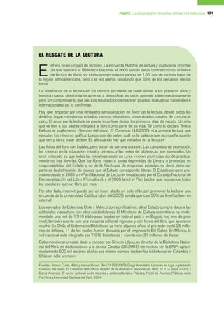 PARTE I LA EDUCACIÓN PERUANA: CRISIS Y POSIBILIDAD 121




   RE CATE DE LA LECTUR
EL RE S CATE DE LA LECTUR A


E
        l Perú no es un país de lectores. La encuesta Hábitos de lectura y ciudadanía informa-
        da que realizara la Biblioteca Nacional el 2005 señala datos contradictorios: el índice
        de lectura de libros por ciudadano en nuestro país es de 1,30, uno de los más bajos de
la región latinoamericana, pero a la vez alienta señalando que 55% de los peruanos leerían
libros.
La enseñanza de la lectura en los centros escolares se suele limitar a los primeros años y
termina cuando el estudiante aprende a decodificar, es decir, aprende a leer mecánicamente
pero sin comprender lo que lee. Los resultados obtenidos en pruebas evaluativas nacionales e
internacionales así lo confirman.
Hay que empezar por una verdadera sensibilización en favor de la lectura, desde todos los
ámbitos: hogar, ministerios, estadios, centros educativos, universidades, medios de comunica-
ción... El amor por la lectura se puede incentivar desde los primeros días de nacido. Un niño
que ve leer a sus padres integrará al libro como parte de su vida. Tal como lo declara Teresa
Belloso al suplemento «Somos» del diario El Comercio (4.8.2007), «La primera lectura que
ejecutan los niños es gráfica. Luego querrán saber cuál es la palabra que acompaña aquello
que ven y van a tratar de leer. Es ahí cuando hay que iniciarlos en la lectura».
Las ferias del libro son loables, pero distan de ser una solución. Las campañas de promoción,
las mejoras en la educación inicial y primaria, y las redes de bibliotecas son esenciales. Un
error reiterado es que todas las iniciativas están en Lima y no en provincias, donde práctica-
mente no hay librerías. Que los libros vayan a zonas deprimidas de Lima y a provincias es
responsabilidad del Estado y no de la filantropía de empresas privadas; es decir, debe ser
parte de la distribución de riqueza que al Estado corresponde liderar. El Estado peruano pro-
mueve desde el 2005 un «Plan Nacional de Lectura», encabezado por el Consejo Nacional de
Democratización del Libro (Promolibro), y el 2006 lanzó el Plan Lector, que busca que todos
los escolares lean un libro por mes.
Por otro lado, internet puede ser un buen aliado en este afán por promover la lectura: una
encuesta de la Universidad Católica (abril del 2007) señala que casi 50% de limeños leen en
internet
Los ejemplos de Colombia, Chile y México son significativos; allí el Estado compra libros a las
editoriales y abastece con ellos sus bibliotecas. El Ministerio de Cultura colombiano ha imple-
mentado una red de 1 210 bibliotecas locales en todo el país, y en Bogotá hay tres de gran
nivel; también cuenta con una industria editorial vigorosa y con leyes del libro que ayudaron
mucho. En Chile, el Sistema de Bibliotecas ya tiene algunos años; el proyecto costó 25 millo-
nes de dólares, 11 de los cuales fueron donados por el empresario Bill Gates. En México, la
red nacional está integrada por 7 010 bibliotecas y cuenta con 31 millones de libros.
Cabe mencionar un dato dado a conocer por Sinesio López, ex director de la Biblioteca Nacio-
nal del Perú, en declaraciones a la revista Caretas (2.9.2004) «se reciben [en la BNP] aproxi-
madamente 500 mil lectores al año; ese mismo número reciben las bibliotecas de Colombia y
Chile en sólo un mes».

Fuentes: Alonso Cueto, «Más y menos libros», Perú.21 (6.8.2007); Diego Avendaño, Lectores en fuga, suplemento
«Somos» del diario El Comercio (4.8.2007); Boletín de la Biblioteca Nacional del Perú, n.º 114 (abril 2005); y
Dante Antonioli, El sector editorial: entre librerías y sellos editoriales, Palestra, Portal de Asuntos Públicos de la
Pontificia Universidad Católica del Perú, 2004.
 
