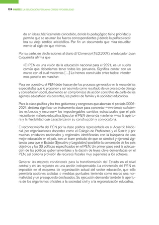 124 PARTE I LA EDUCACIÓN PERUANA: CRISIS Y POSIBILIDAD




            do en ideas, técnicamente concebido, donde lo pedagógico tiene prioridad y
            permite que se asuman los fueros correspondientes y donde lo político reco-
            bra su viejo sentido aristotélico. Por fin un documento que mira resuelta-
            mente al siglo en que vivimos.

        Por su parte, en declaraciones al diario El Comercio (18.2.2007), el educador Juan
        Cuquerella afirma que

            «El PEN es una visión de la educación nacional para el 2021, es un sueño
            común que deberíamos tener todos los peruanos. Significa contar con un
            marco con el cual movernos […] Lo hemos construido entre todos: intente-
            mos ponerlo en marcha».

        Para ser operativo, el PEN debe trascender los procesos generados en la mesa de los
        especialistas que lo proponen y ser asumido como resultado de un proceso de diálogo
        y concertación social, deviniendo en compromisos de acción concretos de parte de los
        agentes educativos: los docentes, los padres de familia y la sociedad educadora.

        Para la clase política y los tres gobiernos y congresos que abarcan el período 2006-
        2021, debiera significar un instrumento clave para concretar —invirtiendo suficien-
        tes esfuerzos y recursos— los impostergables cambios estructurales que el país
        necesita en materia educativa. Ejecutar el PEN demanda mantener vivas la apertu-
        ra y la flexibilidad que caracterizaron su construcción y convocatoria.

        El reconocimiento del PEN por la clase política representada en el Acuerdo Nacio-
        nal, por organizaciones docentes como el Colegio de Profesores y el SUTEP, y por
        muchas entidades nacionales y regionales identificadas con la búsqueda de una
        mejor educación en el país, son un buen preludio de que se alentará y ejercerá vigi-
        lancia para que el Estado (Ejecutivo y Legislativo) posibilite la concreción de los seis
        objetivos y las 33 políticas especificados en el PEN. Un primer paso será la adecua-
        ción de las políticas gubernamentales y la dación de leyes clave demandadas en el
        PEN, así como la provisión de recursos fiscales muy superiores a los actuales.

        Generar las mejores condiciones para la transformación del Estado en el nivel
        central y en las regiones es una acción indispensable. La concreción del PEN es
        imposible en el esquema de organización actual del sector educación, que sólo
        permitiría acciones aisladas o medidas puntuales teniendo como marco una nor-
        matividad y un presupuesto desfasados. Su ejecución demanda también la apertu-
        ra de los organismos oficiales a la sociedad civil y a la regionalización educativa.
 