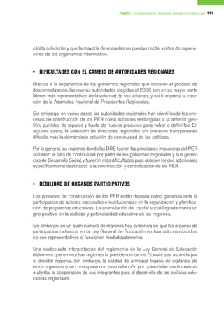 PARTE I LA EDUCACIÓN PERUANA: CRISIS Y POSIBILIDAD 141




cápita suficiente y que la mayoría de escuelas no puedan recibir visitas de supervi-
sores de los organismos intermedios.


• DIFICULTADES CON EL CAMBIO DE AUTORIDADES REGIONALES

Gracias a la experiencia de los gobiernos regionales que iniciaron el proceso de
descentralización, las nuevas autoridades elegidas el 2006 son en su mayor parte
líderes más representativos de la voluntad de sus votantes, y así lo expresa la crea-
ción de la Asamblea Nacional de Presidentes Regionales.

Sin embargo, en varios casos las autoridades regionales han identificado los pro-
cesos de construcción de los PER como acciones restringidas a la anterior ges-
tión, punibles de reparos y hasta de nuevos procesos para volver a definirlos. En
algunos casos, la selección de directores regionales sin procesos transparentes
dificulta más la demandada solución de continuidad de las políticas.

Por lo general, las regiones donde las DRE fueron las principales impulsoras del PER
sufrieron la falta de continuidad por parte de los gobiernos regionales y sus geren-
cias de Desarrollo Social, y tuvieron más dificultades para obtener fondos adicionales
específicamente destinados a la construcción y consolidación de los PER.


• DEBILIDAD DE ÓRGANOS PARTICIPATIVOS

Los procesos de construcción de los PER están dejando como ganancia neta la
participación de actores nacionales e institucionales en la organización y planifica-
ción de propuestas educativas. La acumulación del capital social lograda marca un
giro positivo en la realidad y potencialidad educativa de las regiones.

Sin embargo, en un buen número de regiones hay evidencia de que los órganos de
participación definidos en la Ley General de Educación no han sido constituidos,
no son representativos o funcionan mediatizadamente.

Una inadecuada interpretación del reglamento de la Ley General de Educación
determina que en muchas regiones la presidencia de los COPARE sea asumida por
el director regional. Sin embargo, la calidad de principal órgano de vigilancia de
estos organismos se contrapone con su conducción por quien debe rendir cuentas
o alentar la cooperación de sus integrantes para el desarrollo de las políticas edu-
cativas regionales.
 