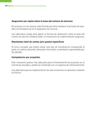 144 PARTE I LA EDUCACIÓN PERUANA: CRISIS Y POSIBILIDAD




        Asignación per cápita sobre la base del número de alumnos

        De acuerdo con los autores, esta fórmula permitiría satisfacer el principio de equi-
        dad y la transparencia en la asignación de recursos.

        Una alternativa simple sería aplicar la fórmula de distribución sobre la base del
        número de alumnos. Debería haber un mecanismo de implementación progresiva.

        Reembolso total de costos para gastos específicos

        El único concepto que podría utilizar este tipo de transferencia corresponde al
        gasto en salarios docentes. Demanda información sustentatoria representada por
        las planillas.

        Competencia por proyectos

        Este mecanismo parece más adecuado para el financiamiento de proyectos en el
        nivel de las escuelas, y podría ser combinado con un esquema de cofinanciamiento.

        Una alternativa para la implementación de este mecanismo es aplicarlas mediante
        el FONDEP.
 