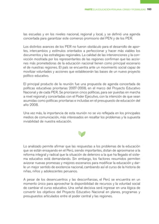 PARTE I LA EDUCACIÓN PERUANA: CRISIS Y POSIBILIDAD 163




las escuelas y en los niveles nacional, regional y local, y se definió una agenda
concertada para garantizar este comienzo promisorio del PEN y de los PER.

Los distintos avances de los PER no fueron obstáculo para el desarrollo de apor-
tes, intercambios y estímulos orientados a perfeccionar y hacer más viables los
documentos y las estrategias regionales. La calidad de las intervenciones y la con-
vicción mostrada por los representantes de las regiones confirman que las accio-
nes más prometedoras de la educación nacional tienen como principal escenario
el de nuestras regiones. El país se encuentra ante un movimiento social capaz de
movilizar voluntades y acciones que establecerán las bases de un nuevo proyecto
político educativo.

El principal producto de la reunión fue una propuesta de agenda concertada de
políticas educativas prioritarias 2007-2008, en el marco del Proyecto Educativo
Nacional y de cada PER. Se priorizaron cinco políticas, para ser puestas en marcha
a nivel regional y concertadas con el Poder Ejecutivo, con la intención de que sean
asumidas como políticas prioritarias e incluidas en el presupuesto de educación del
año 2008.

Una vez más, la importancia de esta reunión no se vio reflejada en los principales
medios de comunicación, más interesados en resaltar los problemas y la supuesta
inviabilidad de nuestra educación.




Lo analizado permite afirmar que las respuestas a los problemas de la educación
que se están ensayando en el Perú, siendo importantes, distan de aproximarse a la
reforma integral y radical que la situación de deterioro a la que ha llegado el siste-
ma educativo está demandando. Sin embargo, los factores resumidos permiten
avizorar nuevas promesas y mejores escenarios para modificar la educación y dar-
le un mejor sentido de existencia nacional, cambiando así el curso de la historia de
niñas, niños y adolescentes peruanos.

A pesar de los desencuentros y las desconfianzas, el Perú se encuentra en un
momento único para aprovechar la disponibilidad de recursos y la voluntad social
de cambiar el curso educativo. Una señal decisiva será ingresar en una lógica de
convertir los objetivos del Proyecto Educativo Nacional en planes, programas y
presupuestos articulados entre el poder central y las regiones.
 