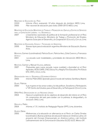 PARTE I LA EDUCACIÓN PERUANA: CRISIS Y POSIBILIDAD 167




MINISTERIO   DE   EDUCACIÓN DEL PERÚ
2000               Informe «Perú, evaluando 10 años después de Jomtien». MED, Lima.
2005               Plan nacional de educación para todos 2005-2015. MED, Lima.

MINISTERIO DE EDUCACIÓN, MINISTERIO DE TRABAJO Y PROMOCIÓN DEL EMPLEO y CENTRO DE SERVICIOS
PARA LA CAPACITACIÓN LABORAL Y EL DESARROLLO
2007           Lineamientos nacionales de política de la formación profesional en el Perú.
               Ministerio de Educación, Ministerio de Trabajo y Promoción del Empleo,
               Agencia Suiza para el Desarrollo y la Cooperación (COSUDE) y CAPLAB, Lima.

MINISTERIO   DE   EDUCACIÓN, CIENCIA Y TECNOLOGÍA DE ARGENTINA
2006              Nuevas leyes para la educación argentina. Ministerio de Educación, Buenos
                  Aires.

MONTERO, Carmen (coordinadora); Patricia OLIART, Patricia AMES, Zoila CABRERA y Francesca
UCCELLI
2001          La escuela rural: modalidades y prioridades de intervención. MED-MECEP,
             Lima.

MONTERO, Carmen y Manuel VALDIVIA, editores
2007         Propuestas para nueva escuela, nueva ruralidad y diversidad en el Perú.
             Aprendes, ACDI, CARE, CNE, Educa, Fe y Alegría, Foro Educativo, Pro-Educa
             GTZ, SNV y USAID, Lima.

ORGANIZACIÓN PARA EL DESARROLLO ECONÓMICO-UNESCO
2005          Informe PISA 2003. Aprender para el mundo del mañana. Santillana, Madrid.

OLIART, Patricia
2000            «Las mujeres en las zonas rurales y la vida política», Socialismo y Participación,
                n.° 87. Centro de Estudios para el Desarrollo y la Participación (CEDEP), Lima.

ONU-Perú, ORGANIZACIÓN DE LAS NACIONES UNIDAS
2004        Hacia el cumplimiento de los objetivos de desarrollo del milenio en el Perú.
            Un compromiso del país para acabar con la pobreza, la desigualdad y la
            exclusión. ONU, Lima.

ORIHUELA, Pedro
2004         Informe, n.º 31, Instituto de Pedagogía Popular (IPP), Lima, diciembre.

QUIROZ, Elena
2005          «Referencias a la educación en alternancia en el Perú», en Carlos Ornelas
              (coordinador), Buenas prácticas de educación básica en América Latina. Un
              proyecto del Consejo Empresariado en América Latina y del Instituto
              Latinoamericano de la Comunicación Educativa (ILCE). ILCE, México DF.
 