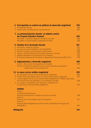 6. Prerrequisitos en materia de políticas de desarrollo magisterial                  253
 a. Prerequisitos básicos                                                             253
 b. Nueva visión y perfiles para la nueva docencia                                    257

 7. La profesionalización docente: un objetivo central
    del Proyecto Educativo Nacional                                                   259
      Resultado 1: Sistema integral de formación docente                              259
      Resultado 2: Carrera pública magisterial renovada                               260

 8. Desafíos de la formación docente                                                  261
 a.   Panorama y desafíos centrales                                                   261
 b.   Las lecciones del PLANCAD y del PLANCGED                                        264
 c.   El tema curricular en la formación inicial docente:                             268
 d.   Hacia un sistema eficiente de formación docente en servicio                     272
 e.   Atender demandas de la formación de formadores                                  273
 f.   El Programa Nacional de Formación y Capacitación Permanente 2007–2011           276

 9. Regionalización y desarrollo magisterial                                          280
      Acción 1: Reconstruir los organismos intermedios                                280
      Acción 2: Propiciar la autonomía de los centros educativos asociada al
               fortalecimiento de la sociedad civil                                   282

10. La nueva carrera pública magisterial                                              285
 a. Las demandas de una nueva carrera pública magisterial                             285
 b. Puntos críticos del debate sobre una nueva carrera pública magisterial            291
 c. La promulgación de la Ley de Carrera Pública Magisterial No 29062, significados
    de la forma como fue aprobada y sus contenidos centrales                          298
 d. Los riesgos no superados en la discusión y aprobación de
    la nueva Ley de Carrera Pública Magisterial                                       318

      ANEXOS
      Anexo 1.
      Ley General de Educación
      (Artículos directamente vinculados al ejercicio docente)                        326
      Anexo 2.
      Resumen de normas legales sobre el magisterio                                   331
      Anexo 3.
      Carrera pública Magisterial: proyectos de ley presentadas al Congreso de
      la República                                                                    340

Bibliografía                                                                          344
 