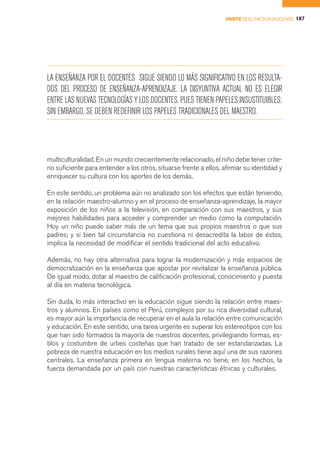 PARTE II EL FACTOR DOCENTE 187




LA ENSEÑANZA POR EL DOCENTES SIGUE SIENDO LO MÁS SIGNIFICATIVO EN LOS RESULTA-
DOS DEL PROCESO DE ENSEÑANZA-APRENDIZAJE. LA DISYUNTIVA ACTUAL NO ES ELEGIR
ENTRE LAS NUEVAS TECNOLOGÍAS Y LOS DOCENTES, PUES TIENEN PAPELES INSUSTITUIBLES;
SIN EMBARGO, SE DEBEN REDEFINIR LOS PAPELES TRADICIONALES DEL MAESTRO.




multiculturalidad. En un mundo crecientemente relacionado, el niño debe tener crite-
rio suficiente para entender a los otros, situarse frente a ellos, afirmar su identidad y
enriquecer su cultura con los aportes de los demás.

En este sentido, un problema aún no analizado son los efectos que están teniendo,
en la relación maestro-alumno y en el proceso de enseñanza-aprendizaje, la mayor
exposición de los niños a la televisión, en comparación con sus maestros, y sus
mejores habilidades para acceder y comprender un medio como la computación.
Hoy un niño puede saber más de un tema que sus propios maestros o que sus
padres; y si bien tal circunstancia no cuestiona ni desacredita la labor de éstos,
implica la necesidad de modificar el sentido tradicional del acto educativo.

Además, no hay otra alternativa para lograr la modernización y más espacios de
democratización en la enseñanza que apostar por revitalizar la enseñanza pública.
De igual modo, dotar al maestro de calificación profesional, conocimiento y puesta
al día en materia tecnológica.

Sin duda, lo más interactivo en la educación sigue siendo la relación entre maes-
tros y alumnos. En países como el Perú, complejos por su rica diversidad cultural,
es mayor aún la importancia de recuperar en el aula la relación entre comunicación
y educación. En este sentido, una tarea urgente es superar los estereotipos con los
que han sido formados la mayoría de nuestros docentes, privilegiando formas, es-
tilos y costumbre de urbes costeñas que han tratado de ser estandarizadas. La
pobreza de nuestra educación en los medios rurales tiene aquí una de sus razones
centrales. La enseñanza primera en lengua materna no tiene, en los hechos, la
fuerza demandada por un país con nuestras características étnicas y culturales.
 