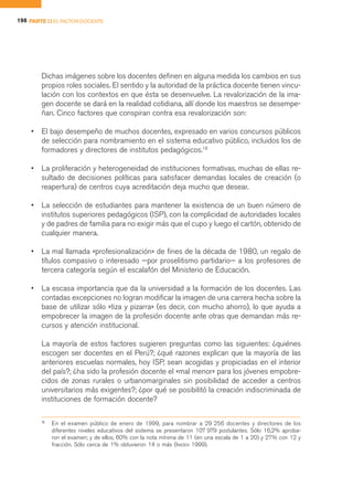 198 PARTE II EL FACTOR DOCENTE




        Dichas imágenes sobre los docentes definen en alguna medida los cambios en sus
        propios roles sociales. El sentido y la autoridad de la práctica docente tienen vincu-
        lación con los contextos en que ésta se desenvuelve. La revalorización de la ima-
        gen docente se dará en la realidad cotidiana, allí donde los maestros se desempe-
        ñan. Cinco factores que conspiran contra esa revalorización son:

    •   El bajo desempeño de muchos docentes, expresado en varios concursos públicos
        de selección para nombramiento en el sistema educativo público, incluidos los de
        formadores y directores de institutos pedagógicos.18

    •   La proliferación y heterogeneidad de instituciones formativas, muchas de ellas re-
        sultado de decisiones políticas para satisfacer demandas locales de creación (o
        reapertura) de centros cuya acreditación deja mucho que desear.

    •   La selección de estudiantes para mantener la existencia de un buen número de
        institutos superiores pedagógicos (ISP), con la complicidad de autoridades locales
        y de padres de familia para no exigir más que el cupo y luego el cartón, obtenido de
        cualquier manera.

    •   La mal llamada «profesionalización» de fines de la década de 1980, un regalo de
        títulos compasivo o interesado —por proselitismo partidario— a los profesores de
        tercera categoría según el escalafón del Ministerio de Educación.

    •   La escasa importancia que da la universidad a la formación de los docentes. Las
        contadas excepciones no logran modificar la imagen de una carrera hecha sobre la
        base de utilizar sólo «tiza y pizarra» (es decir, con mucho ahorro), lo que ayuda a
        empobrecer la imagen de la profesión docente ante otras que demandan más re-
        cursos y atención institucional.

        La mayoría de estos factores sugieren preguntas como las siguientes: ¿quiénes
        escogen ser docentes en el Perú?; ¿qué razones explican que la mayoría de las
        anteriores escuelas normales, hoy ISP, sean acogidas y propiciadas en el interior
        del país?; ¿ha sido la profesión docente el «mal menor» para los jóvenes empobre-
        cidos de zonas rurales o urbanomarginales sin posibilidad de acceder a centros
        universitarios más exigentes?; ¿por qué se posibilitó la creación indiscriminada de
        instituciones de formación docente?

        18
             En el examen público de enero de 1999, para nombrar a 29 256 docentes y directores de los
             diferentes niveles educativos del sistema se presentaron 107 979 postulantes. Sólo 16,2% aproba-
             ron el examen; y de ellos, 60% con la nota mínima de 11 (en una escala de 1 a 20) y 27% con 12 y
             fracción. Sólo cerca de 1% obtuvieron 14 o más (INIDEN 1999).
 