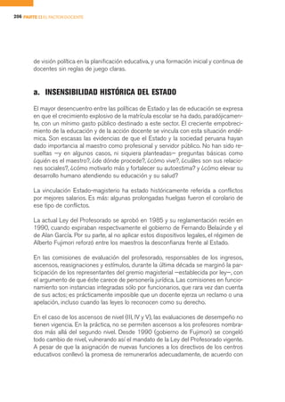 206 PARTE II EL FACTOR DOCENTE




        de visión política en la planificación educativa, y una formación inicial y continua de
        docentes sin reglas de juego claras.


        a. INSENSIBILIDAD HISTÓRICA DEL ESTADO
        El mayor desencuentro entre las políticas de Estado y las de educación se expresa
        en que el crecimiento explosivo de la matrícula escolar se ha dado, paradójicamen-
        te, con un mínimo gasto público destinado a este sector. El creciente empobreci-
        miento de la educación y de la acción docente se vincula con esta situación endé-
        mica. Son escasas las evidencias de que el Estado y la sociedad peruana hayan
        dado importancia al maestro como profesional y servidor público. No han sido re-
        sueltas —y en algunos casos, ni siquiera planteadas— preguntas básicas como
        ¿quién es el maestro?, ¿de dónde procede?, ¿cómo vive?, ¿cuáles son sus relacio-
        nes sociales?, ¿cómo motivarlo más y fortalecer su autoestima? y ¿cómo elevar su
        desarrollo humano atendiendo su educación y su salud?

        La vinculación Estado-magisterio ha estado históricamente referida a conflictos
        por mejores salarios. Es más: algunas prolongadas huelgas fueron el corolario de
        ese tipo de conflictos.

        La actual Ley del Profesorado se aprobó en 1985 y su reglamentación recién en
        1990, cuando expiraban respectivamente el gobierno de Fernando Belaúnde y el
        de Alan García. Por su parte, al no aplicar estos dispositivos legales, el régimen de
        Alberto Fujimori reforzó entre los maestros la desconfianza frente al Estado.

        En las comisiones de evaluación del profesorado, responsables de los ingresos,
        ascensos, reasignaciones y estímulos, durante la última década se marginó la par-
        ticipación de los representantes del gremio magisterial —establecida por ley—, con
        el argumento de que éste carece de personería jurídica. Las comisiones en funcio-
        namiento son instancias integradas sólo por funcionarios, que rara vez dan cuenta
        de sus actos; es prácticamente imposible que un docente ejerza un reclamo o una
        apelación, incluso cuando las leyes lo reconocen como su derecho.

        En el caso de los ascensos de nivel (III, IV y V), las evaluaciones de desempeño no
        tienen vigencia. En la práctica, no se permiten ascensos a los profesores nombra-
        dos más allá del segundo nivel. Desde 1990 (gobierno de Fujimori) se congeló
        todo cambio de nivel, vulnerando así el mandato de la Ley del Profesorado vigente.
        A pesar de que la asignación de nuevas funciones a los directivos de los centros
        educativos conllevó la promesa de remunerarlos adecuadamente, de acuerdo con
 