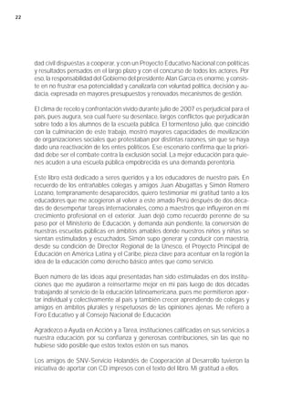 22




     dad civil dispuestas a cooperar, y con un Proyecto Educativo Nacional con políticas
     y resultados pensados en el largo plazo y con el concurso de todos los actores. Por
     eso, la responsabilidad del Gobierno del presidente Alan García es enorme, y consis-
     te en no frustrar esa potencialidad y canalizarla con voluntad política, decisión y au-
     dacia, expresada en mayores presupuestos y renovados mecanismos de gestión.

     El clima de recelo y confrontación vivido durante julio de 2007 es perjudicial para el
     país, pues augura, sea cual fuere su desenlace, largos conflictos que perjudicarán
     sobre todo a los alumnos de la escuela pública. El tormentoso julio, que coincidió
     con la culminación de este trabajo, mostró mayores capacidades de movilización
     de organizaciones sociales que protestaban por distintas razones, sin que se haya
     dado una reactivación de los entes políticos. Ese escenario confirma que la priori-
     dad debe ser el combate contra la exclusión social. La mejor educación para quie-
     nes acuden a una escuela pública empobrecida es una demanda perentoria.

     Este libro está dedicado a seres queridos y a los educadores de nuestro país. En
     recuerdo de los entrañables colegas y amigos Juan Abugattas y Simón Romero
     Lozano, tempranamente desaparecidos, quiero testimoniar mi gratitud tanto a los
     educadores que me acogieron al volver a este amado Perú después de dos déca-
     das de desempeñar tareas internacionales, como a maestros que influyeron en mi
     crecimiento profesional en el exterior. Juan dejó como recuerdo perenne de su
     paso por el Ministerio de Educación, y demanda aún pendiente, la conversión de
     nuestras escuelas públicas en ámbitos amables donde nuestros niños y niñas se
     sientan estimulados y escuchados. Simón supo generar y conducir con maestría,
     desde su condición de Director Regional de la Unesco, el Proyecto Principal de
     Educación en América Latina y el Caribe, pieza clave para acentuar en la región la
     idea de la educación como derecho básico antes que como servicio.

     Buen número de las ideas aquí presentadas han sido estimuladas en dos institu-
     ciones que me ayudaron a reinsertarme mejor en mi país luego de dos décadas
     trabajando al servicio de la educación latinoamericana, pues me permitieron apor-
     tar individual y colectivamente al país y también crecer aprendiendo de colegas y
     amigos en ámbitos plurales y respetuosos de las opiniones ajenas. Me refiero a
     Foro Educativo y al Consejo Nacional de Educación.

     Agradezco a Ayuda en Acción y a Tarea, instituciones calificadas en sus servicios a
     nuestra educación, por su confianza y generosas contribuciones, sin las que no
     hubiese sido posible que estos textos estén en sus manos.

     Los amigos de SNV-Servicio Holandés de Cooperación al Desarrollo tuvieron la
     iniciativa de aportar con CD impresos con el texto del libro. Mi gratitud a ellos.
 