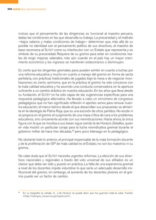 240 PARTE II EL FACTOR DOCENTE




        incluso que el pensamiento de las dirigencias es funcional al maestro peruano,
        dadas las condiciones en las que desarrolla su trabajo. La precariedad y el maltrato
        —bajos salarios y malas condiciones de trabajo— determinan que, más allá de su
        posible no identidad con el pensamiento político de sus directivos, el maestro de
        base reconozca al SUTEP como su interlocutor con un Estado que representa y es
        símbolo de su precariedad. Requiere de su gremio para estar en condiciones rea-
        les de exigir mejoras salariales, más aún cuando en el país hay un mayor creci-
        miento económico y los ingresos se mantienen estacionarios o disminuyen.

        Es cierto que los dirigentes gremiales poco pueden exhibir en cuanto a luchas por
        una reforma educativa y mucho en cuanto a manejo del gremio en forma de secta
        partidaria, con prácticas tradicionales de jugadas bajo la mesa o de negociar movi-
        lizaciones; es cierto, asimismo, que en la práctica el gremio ha sido concesivo con
        la mala calidad educativa y ha asumido una conducta conservadora sin la apertura
        suficiente a un cambio drástico en nuestra educación. En los años que lleva desde
        su fundación, el SUTEP no ha sido capaz de dar sugerencias específicas para una
        respuesta pedagógica alternativa. Ha llevado a cabo un sinnúmero de congresos
        pedagógicos que no han significado reflexión ni aportes serios para renovar nues-
        tra educación; el marco teórico desde el que desarrollan sus propuestas se alimen-
        ta en la ideología de Patria Roja, que es una escisión de otros partidos. No existe ni
        se propicia en el gremio el surgimiento de una masa crítica de cara a los problemas
        educativos, sino únicamente acorde con sus reivindicaciones. Hasta ahora, la única
        figura con la que se moviliza a sus bases sigue siendo la de Horacio Zeballos, quien
        en vida mostró un particular coraje para la lucha reivindicativa gremial durante el
        gobierno militar de hace tres décadas,50 pero poco liderazgo en lo pedagógico.

        No obstante todo lo anterior, el principal responsable de la mala formación docente
        y de la proliferación de ISP de mala calidad es el Estado; no son los maestros ni su
        gremio.

        No cabe duda que el SUTEP necesita urgentes reformas. La elección de sus direc-
        tivos nacionales y regionales a través del voto universal de sus afiliados es un
        clamor que debe ser oído y puesto en práctica. La falta de una experiencia gremial
        a nivel de los docentes impide vislumbrar lo que sería un adecuado desarrollo ins-
        titucional del gremio; sin embargo, el aumento de los docentes jóvenes en el gre-
        mio puede ser un factor de cambio.



        50
             En su biografía se señala: «[…] de Horacio se puede decir que fue guerrero toda la vida». Fuente:
             <http://siempre_horacinos.pe.tripod.com>.
 
