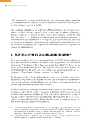 244 PARTE II EL FACTOR DOCENTE




        rial, y sus iniciativas en apoyo a las discusiones sobre la carrera pública magisterial
        y a la construcción del Proyecto Educativo Nacional han marcado matices y énfa-
        sis diferenciados respecto al SUTEP.

        Las iniciativas pedagógicas de la Derrama Magisterial tienen su principal expre-
        sión en los Foros Internacionales «Encinas». La selección de conferencistas magis-
        trales considera por lo general los altos méritos profesionales, y varios de estos
        foros han servido de plataforma para la presentación de ideas renovadoras, no
        necesariamente coincidentes con la ideología de sus organizadores. La presencia
        de educadores cubanos es particularmente privilegiada en estas iniciativas; esto
        se evidencia, por ejemplo, en la opción por el método cubano «Yo sí puedo» en
        materia de alfabetización.


        b. PLANTEAMIENTOS DE ORGANIZACIONES DOCENTES52
        En la gran mayoría de los muchos pronunciamientos del SUTEP priman, más que las
        propuestas, la denuncia y el uso de epítetos contra el gobierno o los funcionarios
        adversarios. A contracorriente, el texto que presentara el SUTEP a través de su
        entonces directivo Olmedo Auris al Taller Internacional sobre carrera pública ma-
        gisterial (septiembre del 2001), en representación de su gremio, privilegió un len-
        guaje no confrontacional y planteó propuestas de tipo técnico.53

        En el texto aludido, el SUTEP plantea la necesidad de una visión integral de la
        educación, como parte de un proyecto educativo y en el marco del contexto econó-
        mico, social, político y cultural del país, como garantía de una propuesta de carrera
        pública magisterial que responda a ese contexto.

        Asimismo, señala que en el siglo veinte existieron primero las mutuales y luego los
        sindicatos, a partir de los cuales el magisterio organizado ha tenido una presencia
        activa en defensa de sus derechos. La CPM se ha ido así rediseñando para incluir
        nuevos componentes: nombramiento, estabilidad laboral, política de ascensos, es-
        calafón, remuneración personal y familiar, bonificaciones por preparación de cla-
        ses, zona de trabajo, cargo directivo, etcétera.

        52
             La reacción gremial frente a iniciativas sobre la CPM del segundo gobierno aprista tiene otros
             elementos de análisis que se registran en la Parte III de este libro. Asimismo, los principales elemen-
             tos contenidos en la propuesta de ley de Carrera Pública Magisterial del Colegio de Profesores
             presidido por Carlos Gallardo se resumen en el Anexo 3 de esta Parte II.
        53
             En dicho taller tuvieron un particular papel la consultora Françoise Delanoy y caracterizados repre-
             sentantes gremiales de Argentina, Chile, Colombia, México y Uruguay.
 