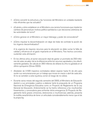 PARTE II EL FACTOR DOCENTE 255




•   ¿Cómo convertir la estructura y las funciones del Ministerio en unidades bastante
    más eficientes que las actuales?

•   ¿Cuándo y cómo establecer en el Ministerio una carrera funcionaria que impida los
    cambios de personal por motivos político-partidarios o por decisiones arbitrarias de
    las autoridades de turno?

•   ¿Cómo generar en el Ministerio un mayor liderazgo y poder de convocatoria?

•   ¿Cómo impulsar la descentralización sin dejar de tratar de controlar la acción de
    los órganos descentralizados?

    A la urgencia de mayores recursos para la educación se debe sumar la falta de
    calidad y eficiencia en el gasto imperante en el Ministerio. Tres hechos concretos
    sustentan esta afirmación:

•   En los últimos años, el sector educación dejó de gastar un promedio de 250 millo-
    nes de soles anuales: tal es la diferencia entre los recursos aprobados y los efecti-
    vamente gastados. Se calcula en 360 millones de dólares la cifra no gastada en el
    último quinquenio (Oroza 2003).

•   Alrededor de 3 500 maestros contratados deben esperar hasta fin de año para
    recibir sus remuneraciones por un trabajo que inician en marzo o abril de cada año.
    Si no se someten a esta injusticia, corren el riesgo de no cobrar.

•   Durante varios meses del segundo semestre del 2003, el Ministerio de Educación
    destinó a sus principales cuadros a elaborar tanto la propuesta de un Programa
    Nacional de Emergencia Educativa como un Proyecto de Reglamento de la Ley
    General de Educación. Anteriormente se ha hecho referencia a los insuficientes
    lineamientos y convocatoria para enfrentar dicha emergencia. El Proyecto de Re-
    glamento tiene graves omisiones, distorsiones e insuficiencias; además, presenta
    la insólita característica de tener un articulado considerablemente menor que el de
    la propia ley.
 
