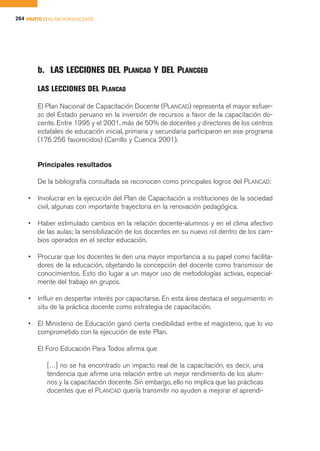 264 PARTE II EL FACTOR DOCENTE




        b. LAS LECCIONES DEL PLANCAD Y DEL PLANCGED
        LAS LECCIONES DEL PLANCAD

        El Plan Nacional de Capacitación Docente (PLANCAD) representa el mayor esfuer-
        zo del Estado peruano en la inversión de recursos a favor de la capacitación do-
        cente. Entre 1995 y el 2001, más de 50% de docentes y directores de los centros
        estatales de educación inicial, primaria y secundaria participaron en ese programa
        (176 256 favorecidos) (Carrillo y Cuenca 2001).


        Principales resultados

        De la bibliografía consultada se reconocen como principales logros del PLANCAD:

    •   Involucrar en la ejecución del Plan de Capacitación a instituciones de la sociedad
        civil, algunas con importante trayectoria en la renovación pedagógica.

    •   Haber estimulado cambios en la relación docente-alumnos y en el clima afectivo
        de las aulas; la sensibilización de los docentes en su nuevo rol dentro de los cam-
        bios operados en el sector educación.

    •   Procurar que los docentes le den una mayor importancia a su papel como facilita-
        dores de la educación, objetando la concepción del docente como transmisor de
        conocimientos. Esto dio lugar a un mayor uso de metodologías activas, especial-
        mente del trabajo en grupos.

    •   Influir en despertar interés por capacitarse. En esta área destaca el seguimiento in
        situ de la práctica docente como estrategia de capacitación.

    •   El Ministerio de Educación ganó cierta credibilidad entre el magisterio, que lo vio
        comprometido con la ejecución de este Plan.

        El Foro Educación Para Todos afirma que

            […] no se ha encontrado un impacto real de la capacitación, es decir, una
            tendencia que afirme una relación entre un mejor rendimiento de los alum-
            nos y la capacitación docente. Sin embargo, ello no implica que las prácticas
            docentes que el PLANCAD quería transmitir no ayuden a mejorar el aprendi-
 