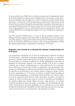 266 PARTE II EL FACTOR DOCENTE




        El reconocimiento en el MED de su insuficiencia para asumir aisladamente tareas
        de formación significó un paso positivo al delegar tareas, vía contrato, a entes ejecu-
        tores. Sin embargo, hay coincidencia en criticar la selección de determinados entes
        ejecutores: no se tuvo en cuenta la capacidad y la experiencia institucional, y primó
        más bien la acumulación de papeles que registraban supuestos méritos para asumir
        tan importante tarea. A pesar de esto, la incorporación de actores de la sociedad civil
        como entes ejecutores fue una señal positiva para los participantes, frente a los
        cuales el MED tenía una desgastada imagen como único ofertante de capacitación
        docente.

        Este Plan permitió al MED asumir un nuevo rol que le posibilitó recuperar cierto
        liderazgo frente al magisterio. En este sentido, es significativo que en la encuesta a
        docentes aplicada con apoyo del Instituto Internacional de Planeamiento de la Edu-
        cación de la UNESCO (IIPE-Buenos Aires) un alto porcentaje (alrededor de 75%)
        dijo valorar positivamente la capacitación ofrecida por el PLANCAD.


        Respecto a los avances en la difusión del enfoque «constructivista» en
        el PLANCAD

        Las experiencias impulsadas por el PLANCAD contribuyeron a difundir el enfoque
        «constructivista», a demandar propuestas pedagógicas concretas y a cuestionar
        discursos y prácticas tradicionales sobre el currículo, el aprendizaje y la enseñanza.
        Se estuvo lejos, sin embargo, de plasmar un cambio pedagógico en las aulas. Lo
        realizado fue insuficiente respecto a las metas trazadas y no se dio un cambio
        sistémico que incidiese simultáneamente en otras dimensiones de lo educativo
        Una crítica común es la de haber limitado la capacitación a los aprendizajes masi-
        ficados de metodologías, sin detenerse en el sentido mismo de la acción educativa.
        Se identificó el constructivismo con métodos activos y trabajo en grupo; muchos
        docentes capacitados en el PLANCAD se limitaron a repetir frases asociadas al
        «nuevo enfoque pedagógico», sin entenderlo suficientemente. Los criterios cualita-
        tivos de la evaluación, aprendidos en cortos seminarios, chocaron y no lograron
        superar las notas numéricas que tienen en mente los docentes; las estrategias y
        los métodos rígidos que muchos utilizan, así como —algo decisivo— el contexto
        autoritario del gobierno que le dio origen, contrastaron con las demandas de edu-
        cación democrática en las aulas planteadas en los seminarios a los que habían
        asistido los docentes. Esto imposibilitó convertir el proceso educativo en una expe-
        riencia de construcción de conocimientos y de educación en valores.
 