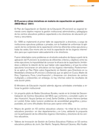 PARTE II EL FACTOR DOCENTE 267




    El PLANCGED y otras iniciativas en materia de capacitación en gestión
    (MED-MECEP 2001)

    El Plan de Capacitación en Gestión de la Educación (PLANCGED) se organizó te-
    niendo como objetivo mejorar la gestión institucional, administrativa y pedagógica
    de los centros educativos públicos capacitando a los directores de educación pri-
    maria y secundaria.

    En 1999 se implementó el primer taller de capacitación a directores, a cargo de
    instituciones ejecutoras públicas o privadas, con la finalidad de uniformizar la apli-
    cación de los contenidos de la capacitación entre los diferentes entes ejecutores y
    todas las sedes. Ese mismo año se inició la capacitación de los órganos interme-
    dios para que supervisaran adecuadamente a los directores.

    Fueron detectados como problemas en el estudio evaluativo de Apoyo a partir de la
    aplicación del PLANCGED: la existencia de diferentes criterios y objetivos entre los
    entes ejecutores; la imposibilidad de conocer la eficacia de la capacitación, limitán-
    dose a obtener la relación de los que habían sido capacitados; y el que los entes
    ejecutores funcionaran sin articularse con los órganos intermedios. Posteriormen-
    te se aplicó un Plan Piloto sobre Capacitación en Gestión para Directores en su
    Modalidad a Distancia (PLANCGED a Distancia), que se aplicó en Cusco, Madre de
    Dios, Cajamarca, Piura, Lima-Huarochirí y Amazonas con directores de centros
    multigrado y unidocentes; sin embargo, no hay informes sobre los resultados de
    esta acción piloto.

    El Ministerio de Educación impulsó además algunas actividades orientadas a re-
    forzar la gestión institucional:

•   Un proyecto piloto de Redes Educativas Rurales, nacido en la Unidad de Descen-
    tralización de Centros Educativos del MED, que conformó y consolidó cuatro re-
    des: Huarochirí, Yauyos (ambas en Lima), Santa Clotilde y Jenaro Herrera (ambas
    en Loreto). Estas redes tuvieron problemas de accesibilidad geográfica y presu-
    puestales, así como dificultades técnicas para operar entre ellas.

•   Mejora de gestión en 43 centros educativos urbanos —la mitad de los centros
    educativos previstos— en diez departamentos y en Lima, validando la propuesta
    con la participación de los diferentes órganos intermedios y directores de los cen-
    tros educativos.

•   Talleres de Innovación de Gestión de Centros Educativos Públicos en 53 centros
    educativos públicos de Junín, San Martín, Tarapoto, Mariscal Cáceres, Alto Hualla-
 