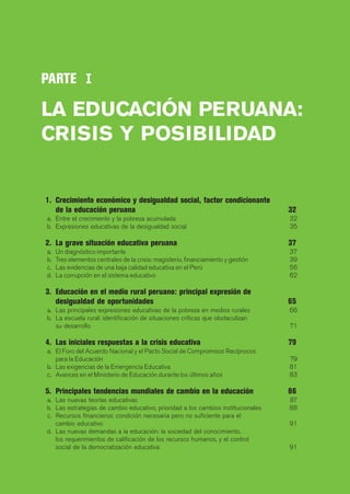 PARTE I

LA EDUCACIÓN PERUANA:
CRISIS Y POSIBILIDAD


1. Crecimiento económico y desigualdad social, factor condicionante
   de la educación peruana                                                         32
a. Entre el crecimiento y la pobreza acumulada                                     32
b. Expresiones educativas de la desigualdad social                                 35

2. La grave situación educativa peruana                                            37
a.   Un diagnóstico importante                                                     37
b.   Tres elementos centrales de la crisis: magisterio, financiamiento y gestión   39
c.   Las evidencias de una baja calidad educativa en el Perú                       56
d.   La corrupción en el sistema educativo                                         62

3. Educación en el medio rural peruano: principal expresión de
   desigualdad de oportunidades                                                    65
a. Las principales expresiones educativas de la pobreza en medios rurales          66
b. La escuela rural: identificación de situaciones críticas que obstaculizan
   su desarrollo                                                                   71

4. Las iniciales respuestas a la crisis educativa                                  79
a. El Foro del Acuerdo Nacional y el Pacto Social de Compromisos Recíprocos
   para la Educación                                                               79
b. Las exigencias de la Emergencia Educativa                                       81
c. Avances en el Ministerio de Educación durante los últimos años                  83

5. Principales tendencias mundiales de cambio en la educación                      86
a. Las nuevas teorías educativas                                                   87
b. Las estrategias de cambio educativo; prioridad a los cambios institucionales    88
c. Recursos financieros: condición necesaria pero no suficiente para el
   cambio educativo                                                                91
d. Las nuevas demandas a la educación: la sociedad del conocimiento,
   los requerimientos de calificación de los recursos humanos, y el control
   social de la democratización educativa                                          91
 