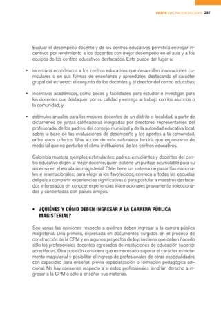 PARTE II EL FACTOR DOCENTE 297




    Evaluar el desempeño docente y de los centros educativos permitiría entregar in-
    centivos por rendimiento a los docentes con mejor desempeño en el aula y a los
    equipos de los centros educativos destacados. Esto puede dar lugar a:

•   incentivos económicos a los centros educativos que desarrollen innovaciones cu-
    rriculares o en sus formas de enseñanza y aprendizaje, destacando el carácter
    grupal del esfuerzo: el conjunto de los docentes y el director del centro educativo;

•   incentivos académicos, como becas y facilidades para estudiar e investigar, para
    los docentes que destaquen por su calidad y entrega al trabajo con los alumnos o
    la comunidad; y

•   estímulos anuales para los mejores docentes de un distrito o localidad, a partir de
    dictámenes de juntas calificadoras integradas por directores, representantes del
    profesorado, de los padres, del consejo municipal y de la autoridad educativa local,
    sobre la base de las evaluaciones de desempeño y los aportes a la comunidad,
    entre otros criterios. Una acción de esta naturaleza tendría que organizarse de
    modo tal que no perturbe el clima institucional de los centros educativos.

    Colombia muestra ejemplos estimulantes: padres, estudiantes y docentes del cen-
    tro educativo eligen al mejor docente, quien obtiene un puntaje acumulable para su
    ascenso en el escalafón magisterial. Chile tiene un sistema de pasantías naciona-
    les e internacionales; para elegir a los favorecidos, convoca a todas las escuelas
    del país a compartir experiencias significativas o para postular a maestros destaca-
    dos interesados en conocer experiencias internacionales previamente selecciona-
    das y concertadas con países amigos.


    • ¿QUIÉNES Y CÓMO DEBEN INGRESAR A LA CARRERA PÚBLICA
      MAGISTERIAL?

    Son varias las opiniones respecto a quiénes deben ingresar a la carrera pública
    magisterial. Una primera, expresada en documentos surgidos en el proceso de
    construcción de la CPM y en algunos proyectos de ley, sostiene que deben hacerlo
    sólo los profesionales docentes egresados de instituciones de educación superior
    acreditadas. Otra posición considera que es necesario superar el carácter estricta-
    mente magisterial y posibilitar el ingreso de profesionales de otras especialidades
    con capacidad para enseñar, previa especialización o formación pedagógica adi-
    cional. No hay consenso respecto a si estos profesionales tendrían derecho a in-
    gresar a la CPM o sólo a enseñar sus materias.
 