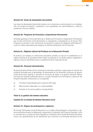 PARTE II EL FACTOR DOCENTE 329




Artículo 59.- Áreas de desempeño del profesor

Las áreas de desempeño laboral del profesor son la docencia, la administración y la investiga-
ción. Los cargos de director y subdirector o sus equivalentes son administrativos y a ellos se
accede por concurso público.


Artículo 60.- Programa de Formación y Capacitación Permanente

El Estado garantiza, el funcionamiento de un Sistema de Formación y Capacitación Permanente
que vincule la formación inicial del docente, su capacitación y actualización en el servicio. Este
Programa se articula con las instituciones de educación superior. Es obligación del Estado pro-
curar los medios adecuados para asegurar la efectiva participación de los docentes.


Artículo 61.- Régimen laboral del Profesor en la Educación Privada

El profesor que trabaja en instituciones educativas privadas se rige por lo establecido en el
régimen laboral de la actividad privada. Puede incorporarse en la carrera pública magisterial si
ingresa al servicio del Estado, previo cumplimiento de los requisitos de ley.


Artículo 62.- Personal administrativo

El personal administrativo de las instituciones educativas públicas coopera para la creación de
ambiente favorable para el aprendizaje. Se desempeña en las diferentes instancias de gestión
institucional, local, regional y nacional, en funciones de apoyo a la gestión educativa. Ejerce
funciones de carácter profesional, técnico y auxiliar. Participa en la formulación y ejecución del
Proyecto Educativo Institucional. Le corresponde:

a)     Formación especializada para el ejercicio del cargo.
b)     Remuneración adecuada a su responsabilidad.
c)     Inclusión en la carrera pública correspondiente.


Título V. La gestión del sistema educativo

Capítulo III. La Unidad de Gestión Educativa Local


Artículo 75.- Órgano de participación y vigilancia

El Consejo Participativo Local de Educación es un órgano de participación, concertación y vigi-
lancia educativa durante la elaboración, seguimiento y evaluación del Proyecto Educativo Local
en el ámbito de su jurisdicción. Está integrado por el Director de la Unidad de Gestión Educativa
Local y los representantes de los estamentos que conforman la comunidad educativa, de los
 