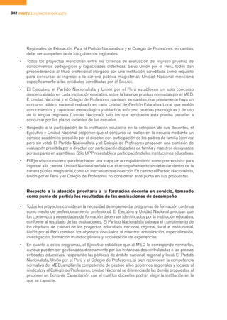 342 PARTE II EL FACTOR DOCENTE




        Regionales de Educación. Para el Partido Nacionalista y el Colegio de Profesores, en cambio,
        debe ser competencia de los gobiernos regionales.
    •   Todos los proyectos mencionan entre los criterios de evaluación del ingreso pruebas de
        conocimientos pedagógicos y capacidades didácticas. Salvo Unión por el Perú, todos dan
        preponderancia al título profesional otorgado por una institución acreditada como requisito
        para concursar al ingreso a la carrera pública magisterial; Unidad Nacional menciona
        específicamente a las entidades acreditadas por el SINEACE.
    •   El Ejecutivo, el Partido Nacionalista y Unión por el Perú establecen un solo concurso
        descentralizado, en cada institución educativa, sobre la base de pruebas normadas por el MED.
        E Unidad Nacional y el Colegio de Profesores plantean, en cambio, que previamente haya un
        concurso público nacional realizado en cada Unidad de Gestión Educativa Local que evalúe
        conocimientos y capacidad metodológica y didáctica, así como pruebas psicológicas y de uso
        de la lengua originaria (Unidad Nacional); sólo los que aprobasen esta prueba pasarían a
        concursar por las plazas vacantes de las escuelas.
    •   Respecto a la participación de la institución educativa en la selección de sus docentes, el
        Ejecutivo y Unidad Nacional proponen que el concurso se realice en la escuela mediante un
        consejo académico presidido por el director, con participación de los padres de familia (con voz
        pero sin voto). El Partido Nacionalista y el Colegio de Profesores proponen una comisión de
        evaluación presidida por el director, con participación de padres de familia y maestros designados
        por sus pares en asambleas. Sólo UPP no establece participación de las instituciones educativas.
    •   El Ejecutivo considera que debe haber una etapa de acompañamiento como prerrequisito para
        ingresar a la carrera. Unidad Nacional señala que el acompañamiento se debe dar dentro de la
        carrera pública magisterial, como un mecanismo de inserción. En cambio el Partido Nacionalista,
        Unión por el Perú y el Colegio de Profesores no consideran este punto en sus propuestas.


        Respecto a la atención prioritaria a la formación docente en servicio, tomando
        como punto de partida los resultados de las evaluaciones de desempeño

    •   Todos los proyectos consideran la necesidad de implementar programas de formación continua
        como medio de perfeccionamiento profesional. El Ejecutivo y Unidad Nacional precisan que
        los contenidos y necesidades de formación deben ser identificados por la institución educativa,
        conforme al resultado de las evaluaciones. El Partido Nacionalista subraya el cumplimiento de
        los objetivos de calidad de los proyectos educativos nacional, regional, local e institucional.
        Unión por el Perú remarca los objetivos vinculados al maestro: actualización, especialización,
        investigación, formación multidisciplinaria y socialización de experiencias.
    •   En cuanto a estos programas, el Ejecutivo establece que al MED le corresponde normarlos,
        aunque pueden ser gestionados directamente por las instancias descentralizadas o las propias
        entidades educativas, respetando las políticas de ámbito nacional, regional y local. El Partido
        Nacionalista, Unión por el Perú y el Colegio de Profesores, si bien reconocen la competencia
        normativa del MED, amplían la competencia de gestión a los gobiernos regionales y locales, al
        sindicato y al Colegio de Profesores. Unidad Nacional se diferencia de las demás propuestas al
        proponer un Bono de Capacitación con el cual los docentes podrán elegir la institución en la
        que se capacite.
 