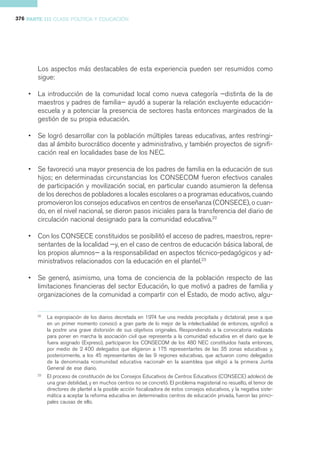 376 PARTE III CLASE POLÍTICA Y EDUCACIÓN




        Los aspectos más destacables de esta experiencia pueden ser resumidos como
        sigue:

    •   La introducción de la comunidad local como nueva categoría —distinta de la de
        maestros y padres de familia— ayudó a superar la relación excluyente educación-
        escuela y a potenciar la presencia de sectores hasta entonces marginados de la
        gestión de su propia educación.

    •   Se logró desarrollar con la población múltiples tareas educativas, antes restringi-
        das al ámbito burocrático docente y administrativo, y también proyectos de signifi-
        cación real en localidades base de los NEC.

    •   Se favoreció una mayor presencia de los padres de familia en la educación de sus
        hijos; en determinadas circunstancias los CONSECOM fueron efectivos canales
        de participación y movilización social, en particular cuando asumieron la defensa
        de los derechos de pobladores a locales escolares o a programas educativos, cuando
        promovieron los consejos educativos en centros de enseñanza (CONSECE), o cuan-
        do, en el nivel nacional, se dieron pasos iniciales para la transferencia del diario de
        circulación nacional designado para la comunidad educativa.22

    •   Con los CONSECE constituidos se posibilitó el acceso de padres, maestros, repre-
        sentantes de la localidad —y, en el caso de centros de educación básica laboral, de
        los propios alumnos— a la responsabilidad en aspectos técnico-pedagógicos y ad-
        ministrativos relacionados con la educación en el plantel.23

    •   Se generó, asimismo, una toma de conciencia de la población respecto de las
        limitaciones financieras del sector Educación, lo que motivó a padres de familia y
        organizaciones de la comunidad a compartir con el Estado, de modo activo, algu-

        22
             La expropiación de los diarios decretada en 1974 fue una medida precipitada y dictatorial; pese a que
             en un primer momento convocó a gran parte de lo mejor de la intelectualidad de entonces, significó a
             la postre una grave distorsión de sus objetivos originales. Respondiendo a la convocatoria realizada
             para poner en marcha la asociación civil que representa a la comunidad educativa en el diario que le
             fuera asignado (Expreso), participaron los CONSECOM de los 480 NEC constituidos hasta entonces,
             por medio de 2 400 delegados que eligieron a 175 representantes de las 35 zonas educativas y,
             posteriormente, a los 45 representantes de las 9 regiones educativas, que actuaron como delegados
             de la denominada «comunidad educativa nacional» en la asamblea que eligió a la primera Junta
             General de ese diario.
        23
             El proceso de constitución de los Consejos Educativos de Centros Educativos (CONSECE) adoleció de
             una gran debilidad, y en muchos centros no se concretó. El problema magisterial no resuelto, el temor de
             directores de plantel a la posible acción fiscalizadora de estos consejos educativos, y la negativa siste-
             mática a aceptar la reforma educativa en determinados centros de educación privada, fueron las princi-
             pales causas de ello.
 