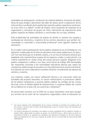 384 PARTE III CLASE POLÍTICA Y EDUCACIÓN




       actividades de participación: confección de material didáctico, formación de biblio-
       tecas de aula, arreglo y decoración del salón de clases, poner a disposición de los
       niños el oficio o profesión de los padres (por ejemplo: padres carpinteros conducien-
       do a los niños a su taller),33 auxilio de madres como asistentes de maestras en la
       organización y animación de grupos de niños, intercambio de experiencias entre
       padres respecto de hábitos sanitarios y nutricionales de sus hijos, etcétera.

       Esta multiplicidad de actividades de padres de familia no siempre fue acogida y
       canalizada por directores y maestros de los centros educativos, que sentían me-
       noscabada su ‘autoridad’ y ‘exclusividad profesional’ como agentes dadores de
       educación.

       En el medio rural, la participación de los padres campesinos se vio limitada por una
       aplicación inadecuada de la reforma educativa entre estas poblaciones. Su ejecu-
       ción fue más lenta que en el ámbito urbano, y no se hizo el suficiente esfuerzo por
       adaptarla a las características propias de los espacios rurales. La desnutrición y la
       miseria subsistente en vastas zonas del campo peruano seguían obligando a los
       padres campesinos a utilizar a sus hijos como fuerza de trabajo. Ello demandaba
       dar respuestas concretas a las necesidades educativas básicas que, según los
       campesinos, debía otorgar la escuela a sus hijos (lectoescritura, dominio de aritmé-
       tica básica), así como calendarios escolares distintos considerando las épocas de
       siembra y cosecha.

       Los maestros rurales, con menor calificación técnica y sin convicción sobre las
       bondades del proyecto educativo, no fueron interlocutores ni promotores válidos
       de los padres campesinos, a quienes debían explicar las ventajas de las nuevas
       técnicas, como el método global de lectoescritura, o a quienes debían dar cuenta
       de sus labores en el aula y de sus ausencias o tardanzas.34

       El mencionado convenio con la CNA fue un paso importante: sirvió para recoger
       por primera vez la visión de los campesinos organizados sobre la educación en



       33
            Uno de los aspectos más sobresalientes de los nuevos contenidos curriculares fue revalorar ante el
            niño oficios y servicios que el medio social despreciaba y que en muchos casos eran ejercidos por
            sus propios padres.
       34
            «La reforma educativa ha convertido a los padres en perros guardianes de los maestros. Cuando un
            maestro falta o llega tarde, los padres se quejan a la zonal del Cusco y allí los jefes se ponen en
            movimiento [...] Este es un gobierno pro campesino que favorece al campesino y les da la razón en
            todo [...]». Expresiones de una joven maestra de quinto año en la comunidad de Huarocondo (Gall
            1976: 90-91).
 